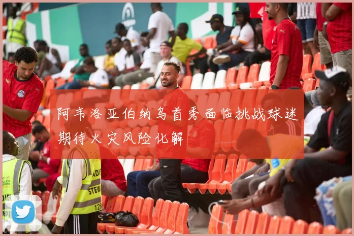 阿韦洛亚伯纳乌首秀面临挑战球迷期待火灾风险化解