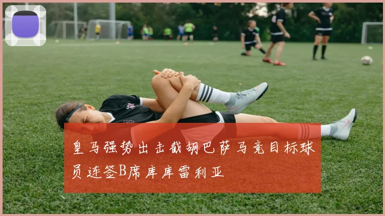 皇马强势出击截胡巴萨马竞目标球员连签B席库库雷利亚