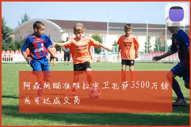 阿森纳瞄准维拉中卫孔萨3500万镑或可达成交易