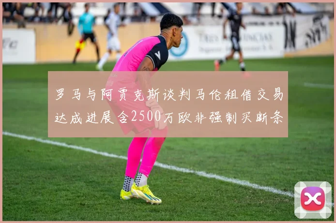 罗马与阿贾克斯谈判马伦租借交易达成进展含2500万欧非强制买断条款