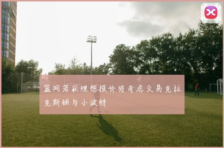 篮网若获理想报价将考虑交易克拉克斯顿与小波特