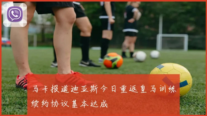 马卡报道迪亚斯今日重返皇马训练续约协议基本达成