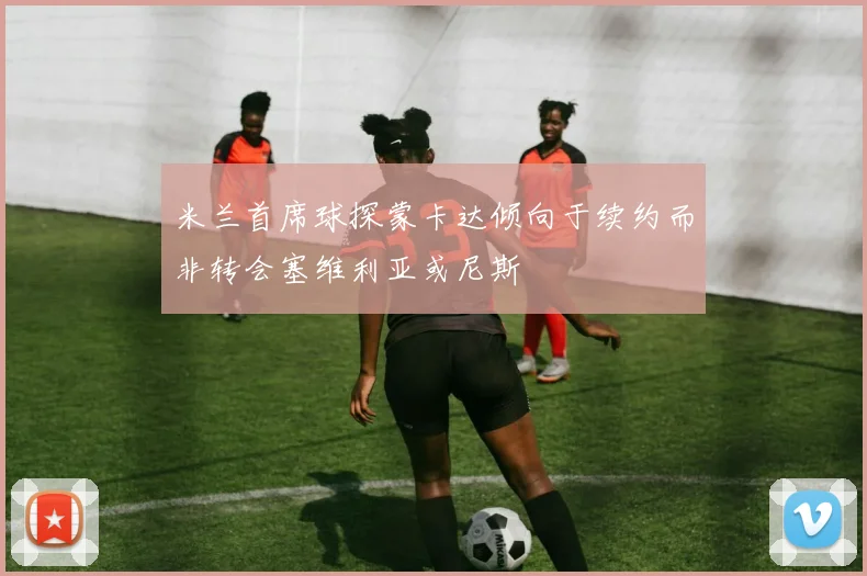 米兰首席球探蒙卡达倾向于续约而非转会塞维利亚或尼斯