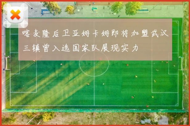 喀麦隆后卫亚姆卡姆即将加盟武汉三镇曾入选国家队展现实力