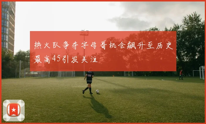 热火队争夺字母哥机会飙升至历史最高45引发关注