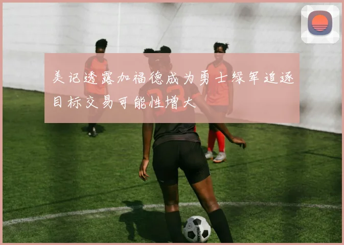 美记透露加福德成为勇士绿军追逐目标交易可能性增大