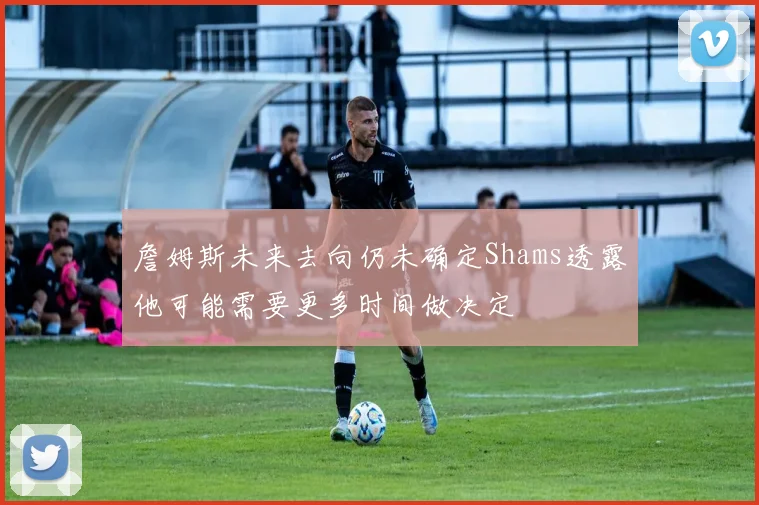 詹姆斯未来去向仍未确定Shams透露他可能需要更多时间做决定