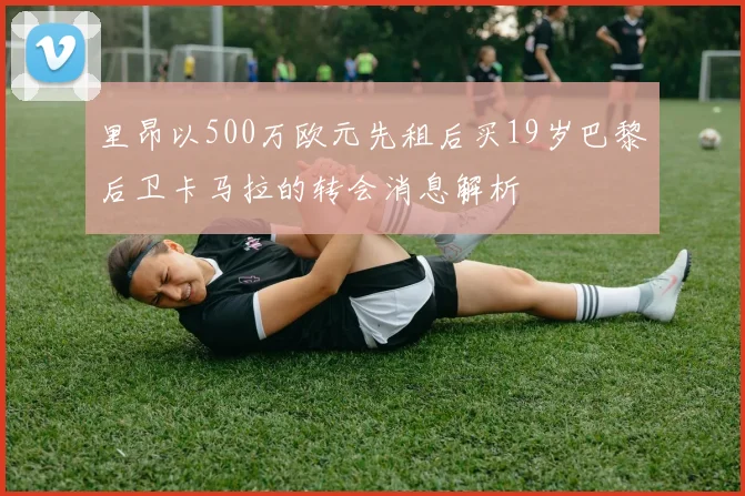 里昂以500万欧元先租后买19岁巴黎后卫卡马拉的转会消息解析