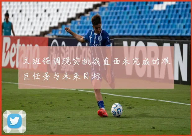 文班强调现实挑战直面未完成的艰巨任务与未来目标