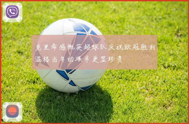克里希感慨英超球队庆祝欧冠胜利温格当年的艰辛更显珍贵