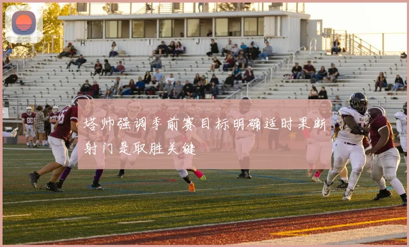塔帅强调季前赛目标明确适时果断射门是取胜关键