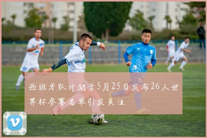 西班牙队计划于5月25日发布26人世界杯参赛名单引发关注