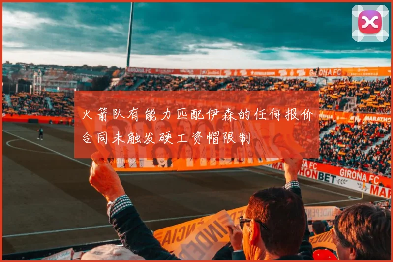 火箭队有能力匹配伊森的任何报价合同未触发硬工资帽限制