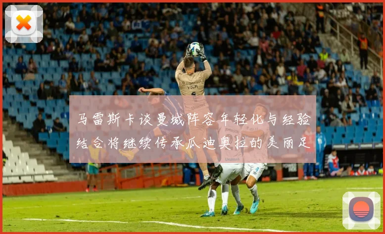 马雷斯卡谈曼城阵容年轻化与经验结合将继续传承瓜迪奥拉的美丽足球理念