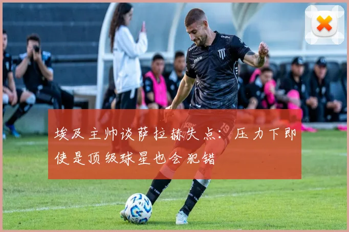 埃及主帅谈萨拉赫失点：压力下即使是顶级球星也会犯错