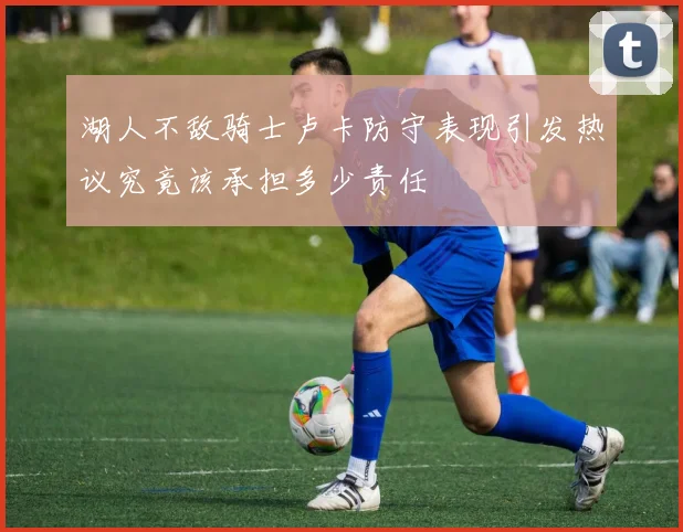 湖人不敌骑士卢卡防守表现引发热议究竟该承担多少责任
